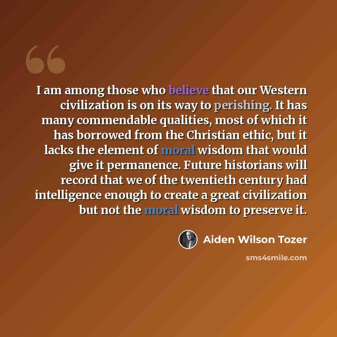 “I am among those who believe that our Western civilization is on its way to perishing. It has many commendable qualities, most of which it has borrowed from the Christian ethic, but it lacks the element of moral wisdom that would give it permanence. Future historians will record that we of the…” quote by Aiden Wilson Tozer
