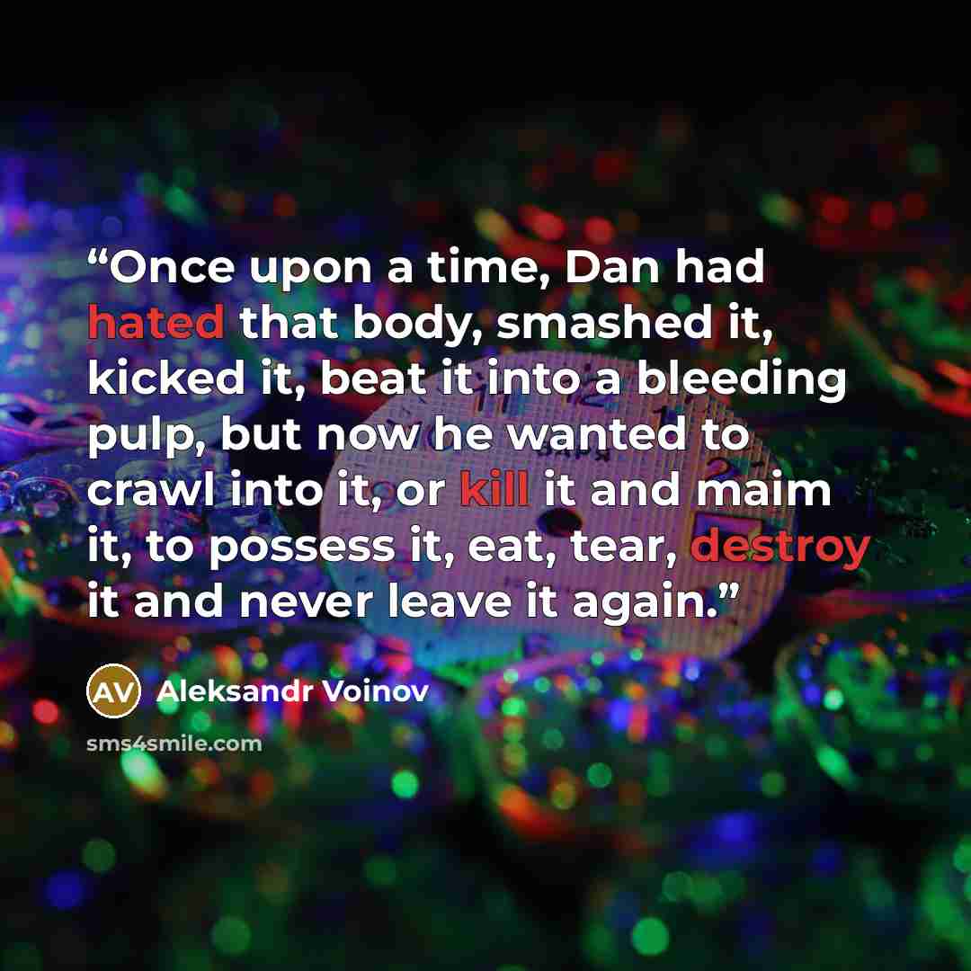 “Once upon a time, Dan had hated that body, smashed it, kicked it, beat it into a bleeding pulp, but now he wanted to crawl into it, or kill it and maim it, to possess it, eat, tear, destroy it and never leave it again.” quote by Aleksandr Voinov