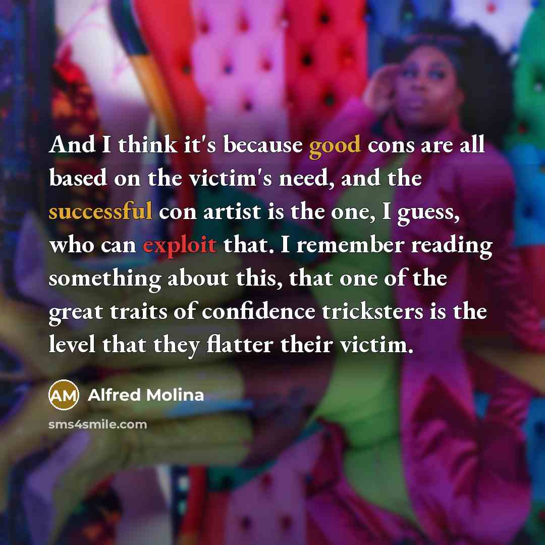 “And I think it's because good cons are all based on the victim's need, and the successful con artist is the one, I guess, who can exploit that. I remember reading something about this, that one of the great traits of confidence tricksters is the level that they flatter their victim.” quote by Alfred Molina