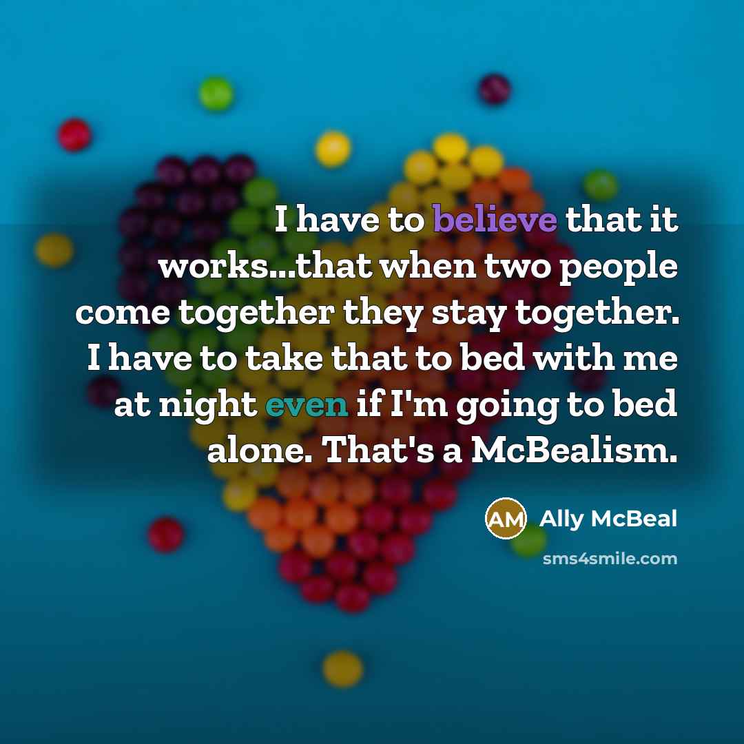 “I have to believe that it works...that when two people come together they stay together. I have to take that to bed with me at night even if I'm going to bed alone. That's a McBealism.” quote by Ally McBeal