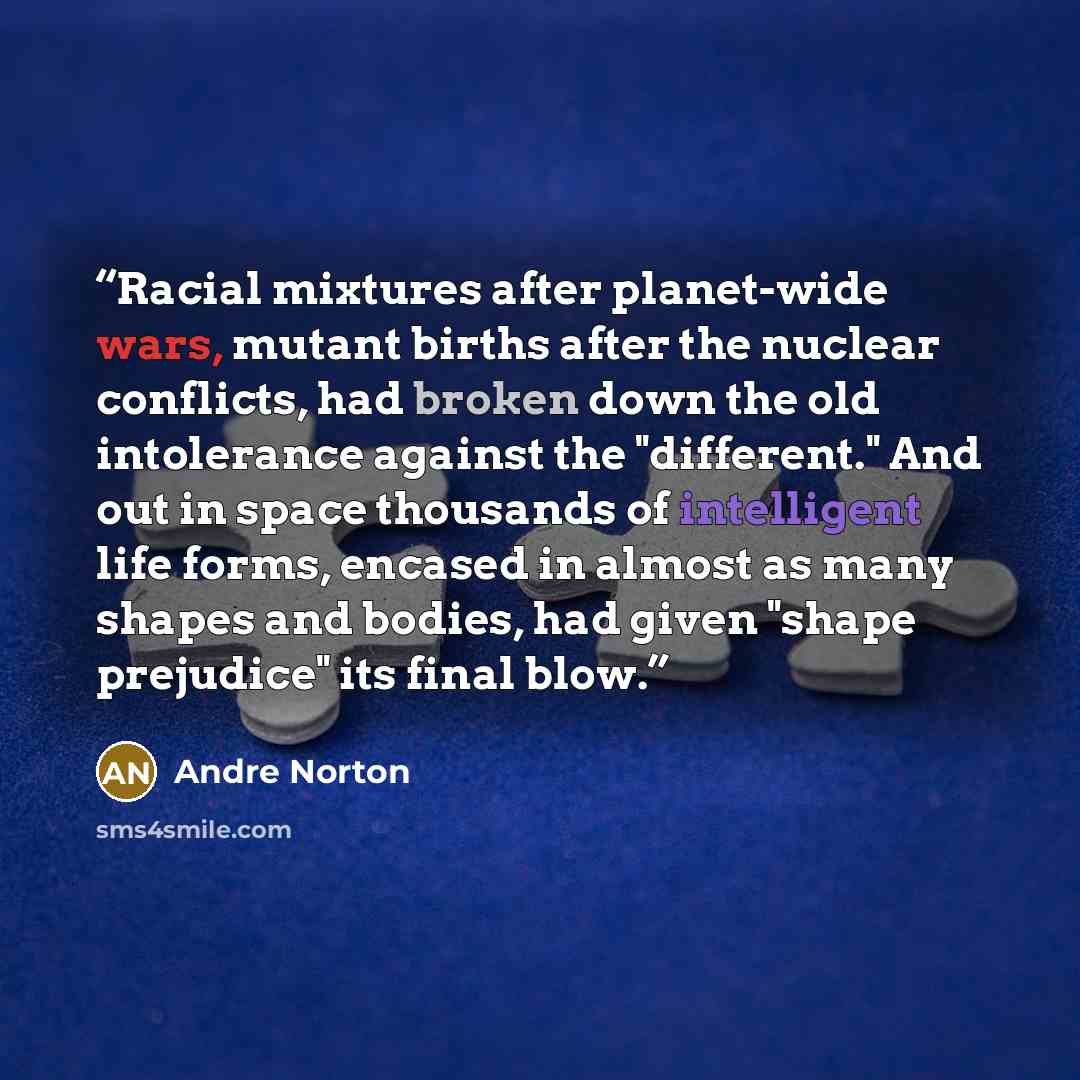 “Racial mixtures after planet-wide wars, mutant births after the nuclear conflicts, had broken down the old intolerance against the "different." And out in space thousands of intelligent life forms, encased in almost as many shapes and bodies, had given "shape prejudice" its final blow.” quote by Andre Norton