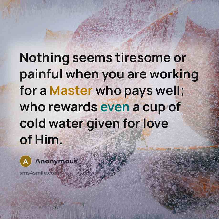 “Nothing seems tiresome or painful when you are working for a Master who pays well; who rewards even a cup of cold water given for love of Him.” quote by Anonymous