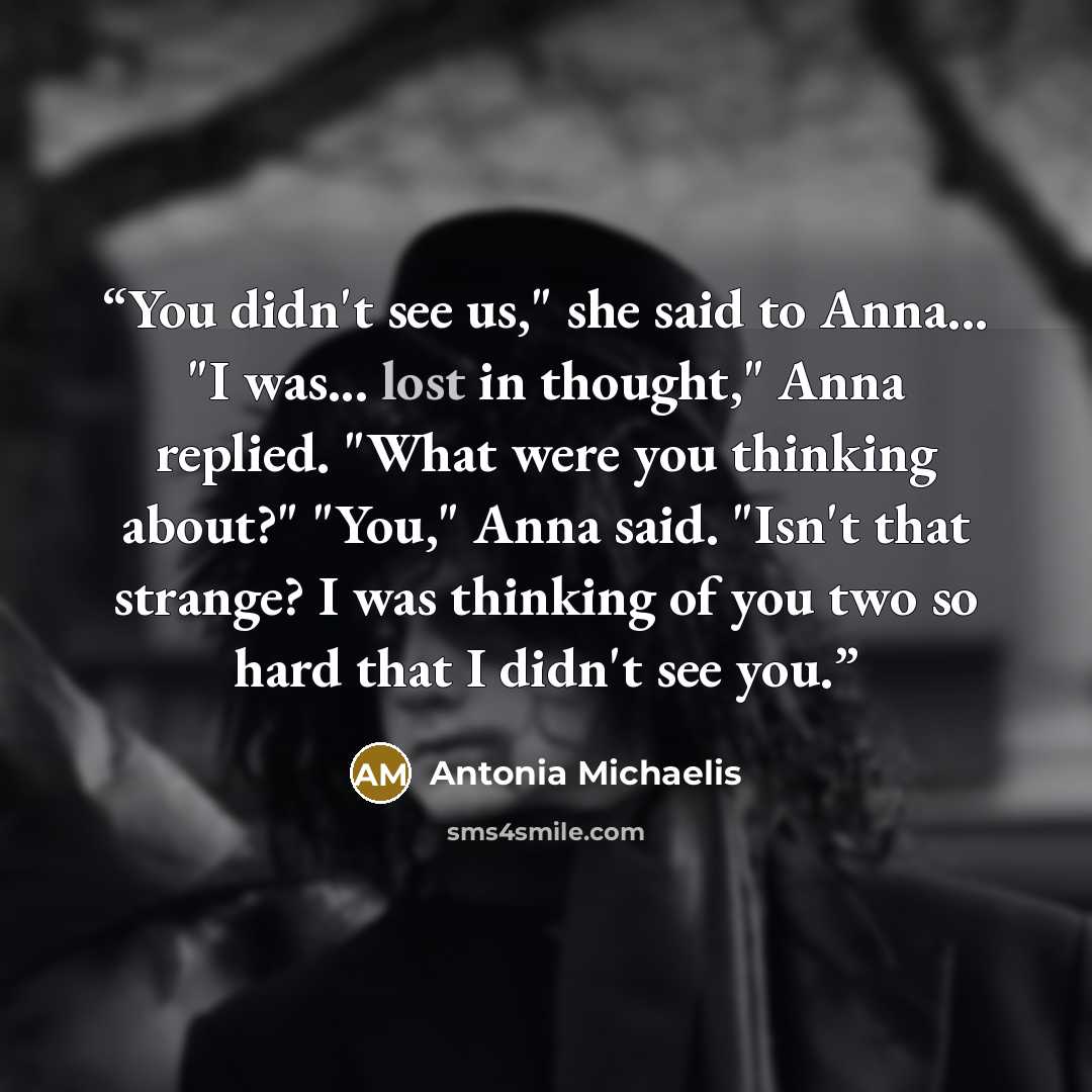“You didn't see us," she said to Anna... "I was... lost in thought," Anna replied. "What were you thinking about?" "You," Anna said. "Isn't that strange? I was thinking of you two so hard that I didn't see you.” quote by Antonia Michaelis