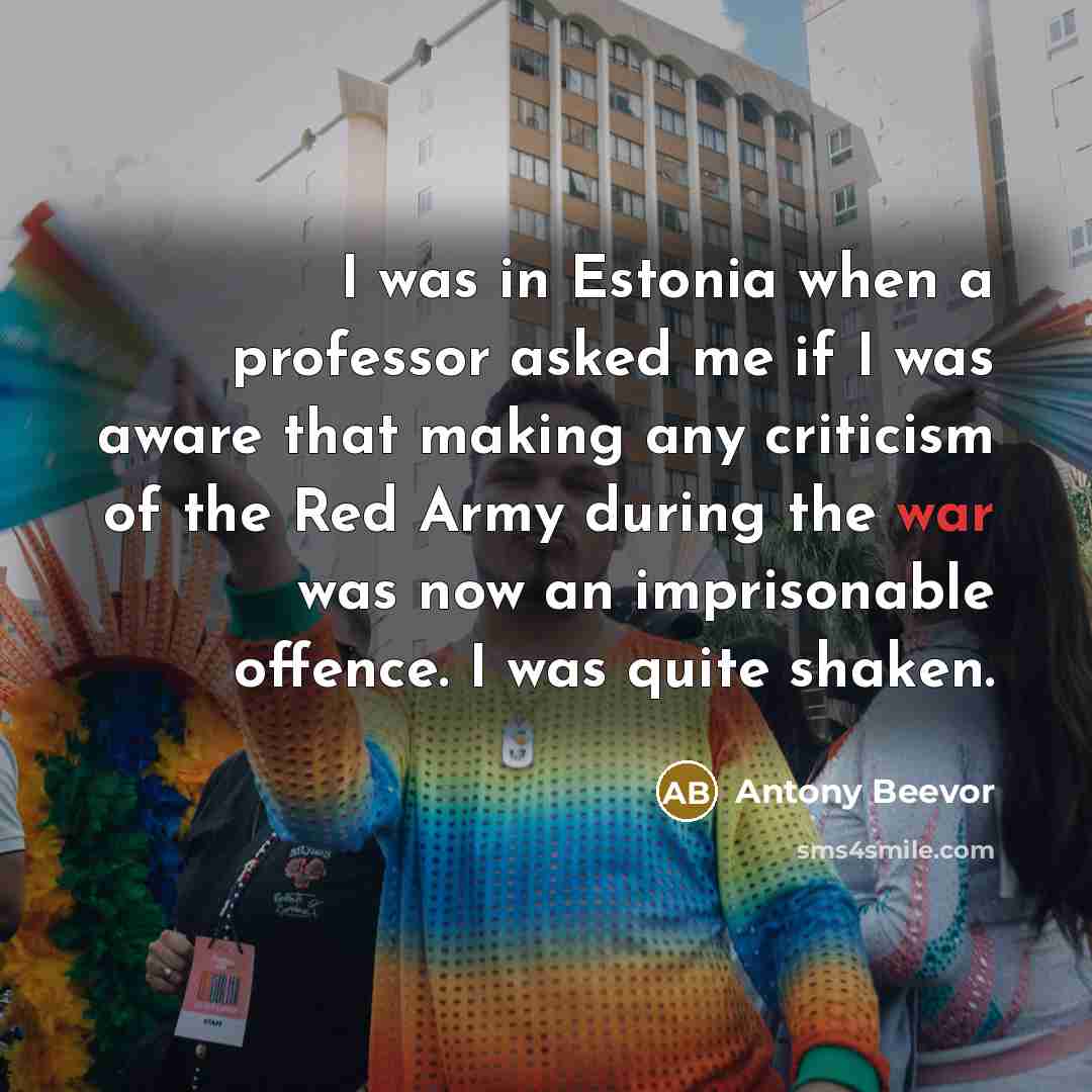 “I was in Estonia when a professor asked me if I was aware that making any criticism of the Red Army during the war was now an imprisonable offence. I was quite shaken.” quote by Antony Beevor