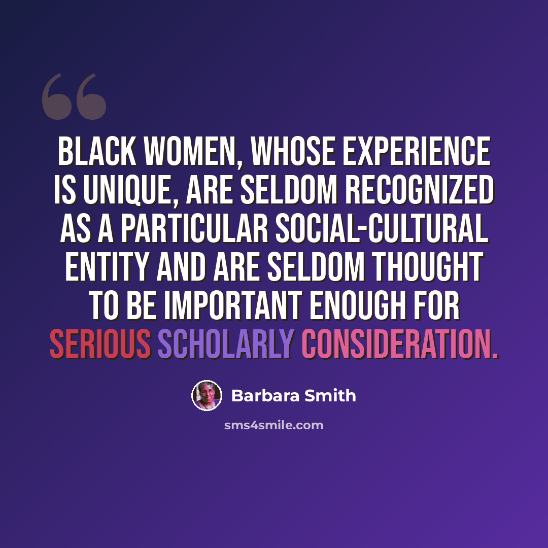 “Black women, whose experience is unique, are seldom recognized as a particular social-cultural entity and are seldom thought to be important enough for serious scholarly consideration.” quote by Barbara Smith