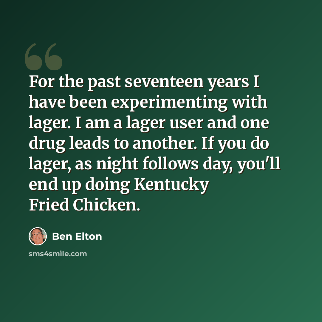 “For the past seventeen years I have been experimenting with lager. I am a lager user and one drug leads to another. If you do lager, as night follows day, you'll end up doing Kentucky Fried Chicken.” quote by Ben Elton