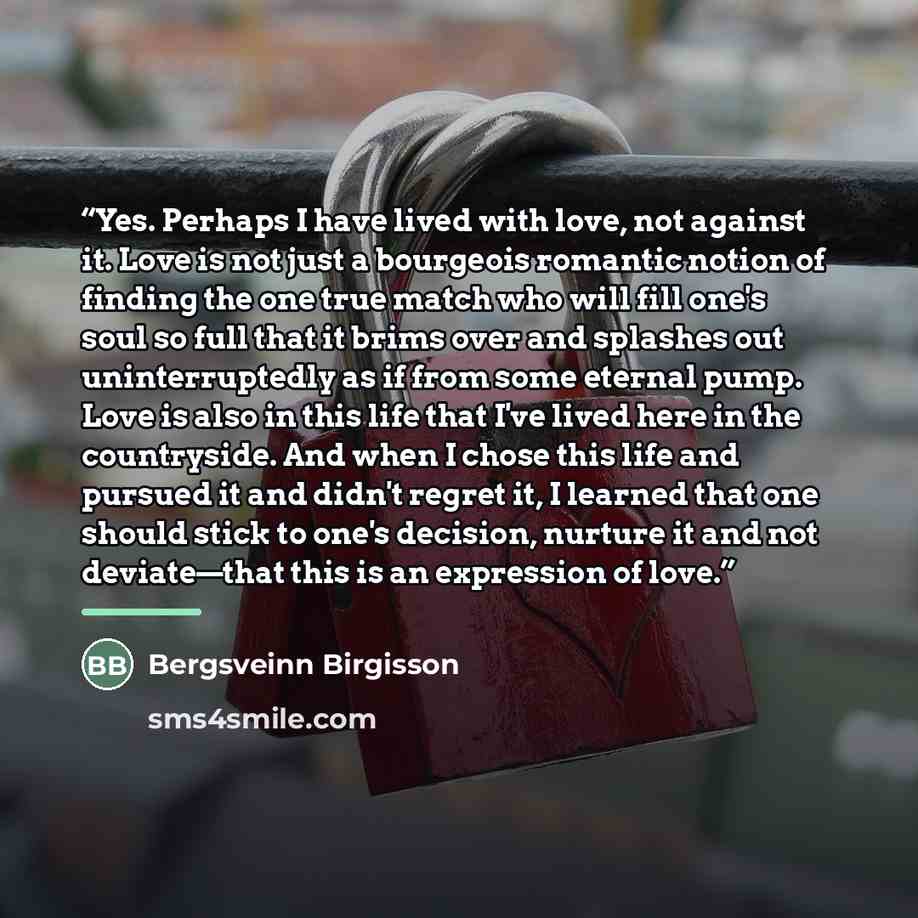 “Yes. Perhaps I have lived with love, not against it. Love is not just a bourgeois romantic notion of finding the one true match who will fill one's soul so full that it brims over and splashes out uninterruptedly as if from some eternal pump. Love is also in this life that I've lived here in the…” quote by Bergsveinn Birgisson