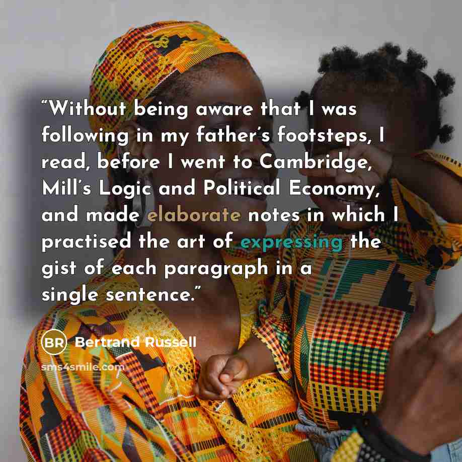 “Without being aware that I was following in my father’s footsteps, I read, before I went to Cambridge, Mill’s Logic and Political Economy, and made elaborate notes in which I practised the art of expressing the gist of each paragraph in a single sentence.” quote by Bertrand Russell