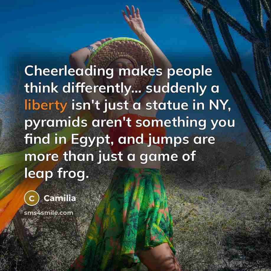 “Cheerleading makes people think differently... suddenly a liberty isn't just a statue in NY, pyramids aren't something you find in Egypt, and jumps are more than just a game of leap frog.” quote by Camilia