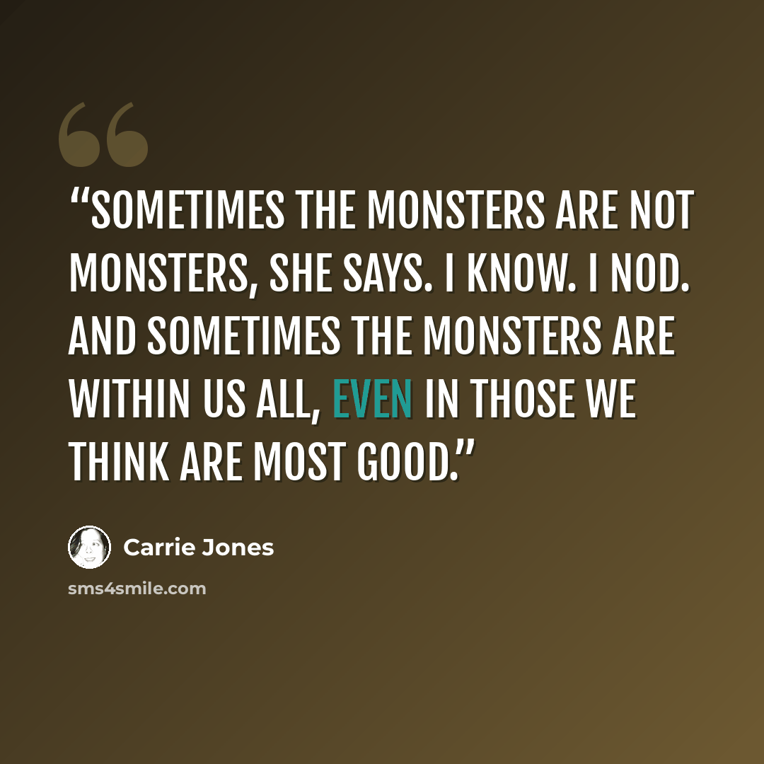 “Sometimes the monsters are not monsters, she says. I know. I nod. And sometimes the monsters are within us all, even in those we think are most good.” quote by Carrie Jones