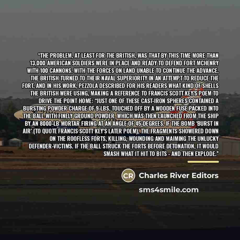 “The problem, at least for the British, was that by this time more than 13,000 American soldiers were in place and ready to defend Fort McHenry with 100 cannons. With the forces on land unable to continue the advance, the British turned to their naval superiority in an attempt to reduce the fort…” quote by Charles River Editors