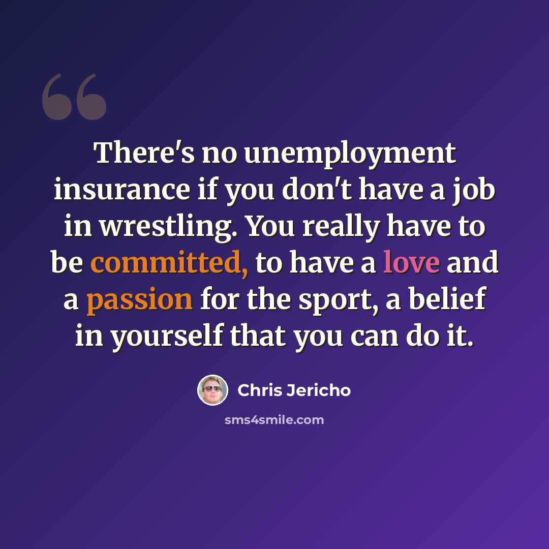 “There's no unemployment insurance if you don't have a job in wrestling. You really have to be committed, to have a love and a passion for the sport, a belief in yourself that you can do it.” quote by Chris Jericho