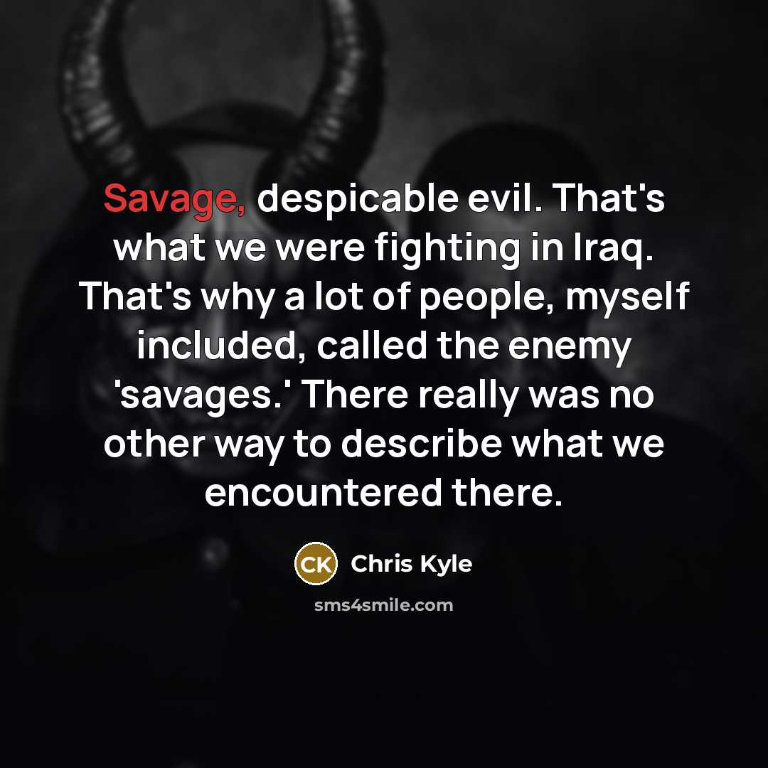 “Savage, despicable evil. That's what we were fighting in Iraq. That's why a lot of people, myself included, called the enemy 'savages.' There really was no other way to describe what we encountered there.” quote by Chris Kyle