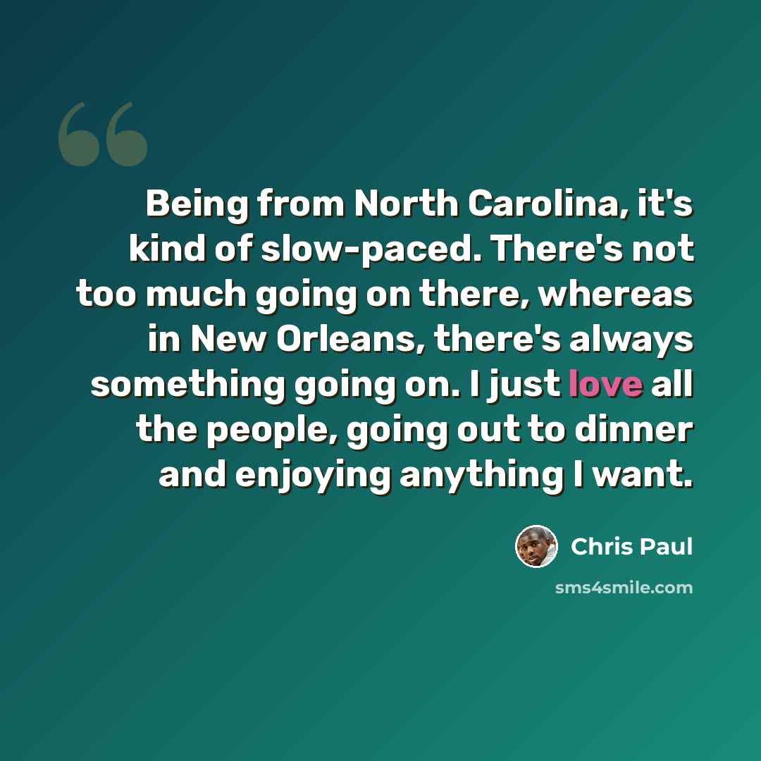 “Being from North Carolina, it's kind of slow-paced. There's not too much going on there, whereas in New Orleans, there's always something going on. I just love all the people, going out to dinner and enjoying anything I want.” quote by Chris Paul