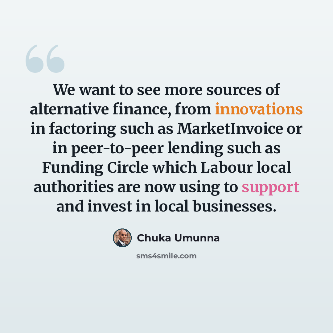 “We want to see more sources of alternative finance, from innovations in factoring such as MarketInvoice or in peer-to-peer lending such as Funding Circle which Labour local authorities are now using to support and invest in local businesses.” quote by Chuka Umunna