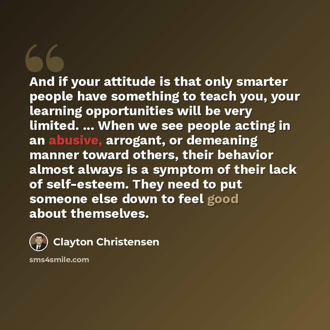 “And if your attitude is that only smarter people have something to teach you, your learning opportunities will be very limited. ... When we see people acting in an abusive, arrogant, or demeaning manner toward others, their behavior almost always is a symptom of their lack of self-esteem. They…” quote by Clayton Christensen