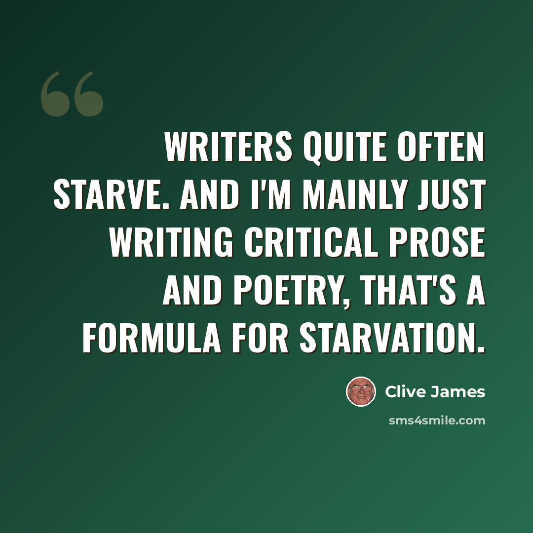 “Writers quite often starve. And I'm mainly just writing critical prose and poetry, that's a formula for starvation.” quote by Clive James