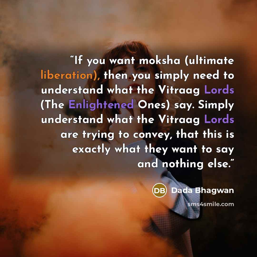 “If you want moksha (ultimate liberation), then you simply need to understand what the Vitraag Lords (The Enlightened Ones) say. Simply understand what the Vitraag Lords are trying to convey, that this is exactly what they want to say and nothing else.” quote by Dada Bhagwan