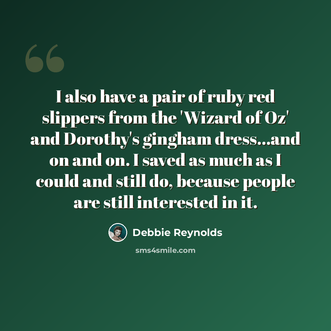 “I also have a pair of ruby red slippers from the 'Wizard of Oz' and Dorothy's gingham dress...and on and on. I saved as much as I could and still do, because people are still interested in it.” quote by Debbie Reynolds