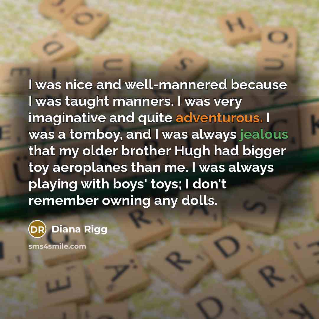 “I was nice and well-mannered because I was taught manners. I was very imaginative and quite adventurous. I was a tomboy, and I was always jealous that my older brother Hugh had bigger toy aeroplanes than me. I was always playing with boys' toys; I don't remember owning any dolls.” quote by Diana Rigg