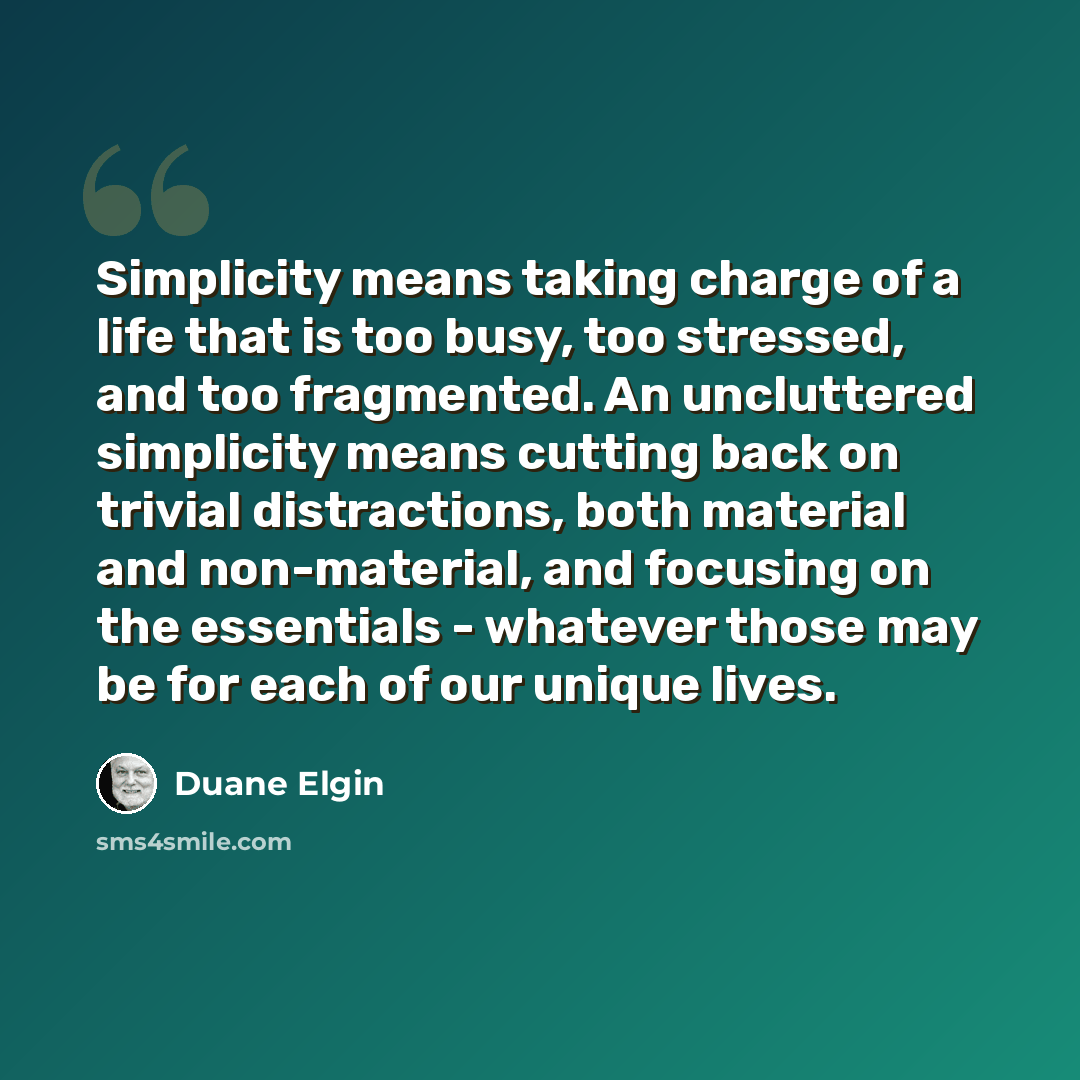 “Simplicity means taking charge of a life that is too busy, too stressed, and too fragmented. An uncluttered simplicity means cutting back on trivial distractions, both material and non-material, and focusing on the essentials - whatever those may be for each of our unique lives.” quote by Duane Elgin