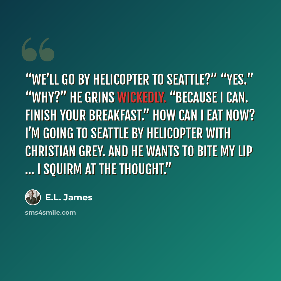 “We’ll go by helicopter to Seattle?” “Yes.” “Why?” He grins wickedly. “Because I can. Finish your breakfast.” How can I eat now? I’m going to Seattle by helicopter with Christian Grey. And he wants to bite my lip … I squirm at the thought.” quote by E.L. James