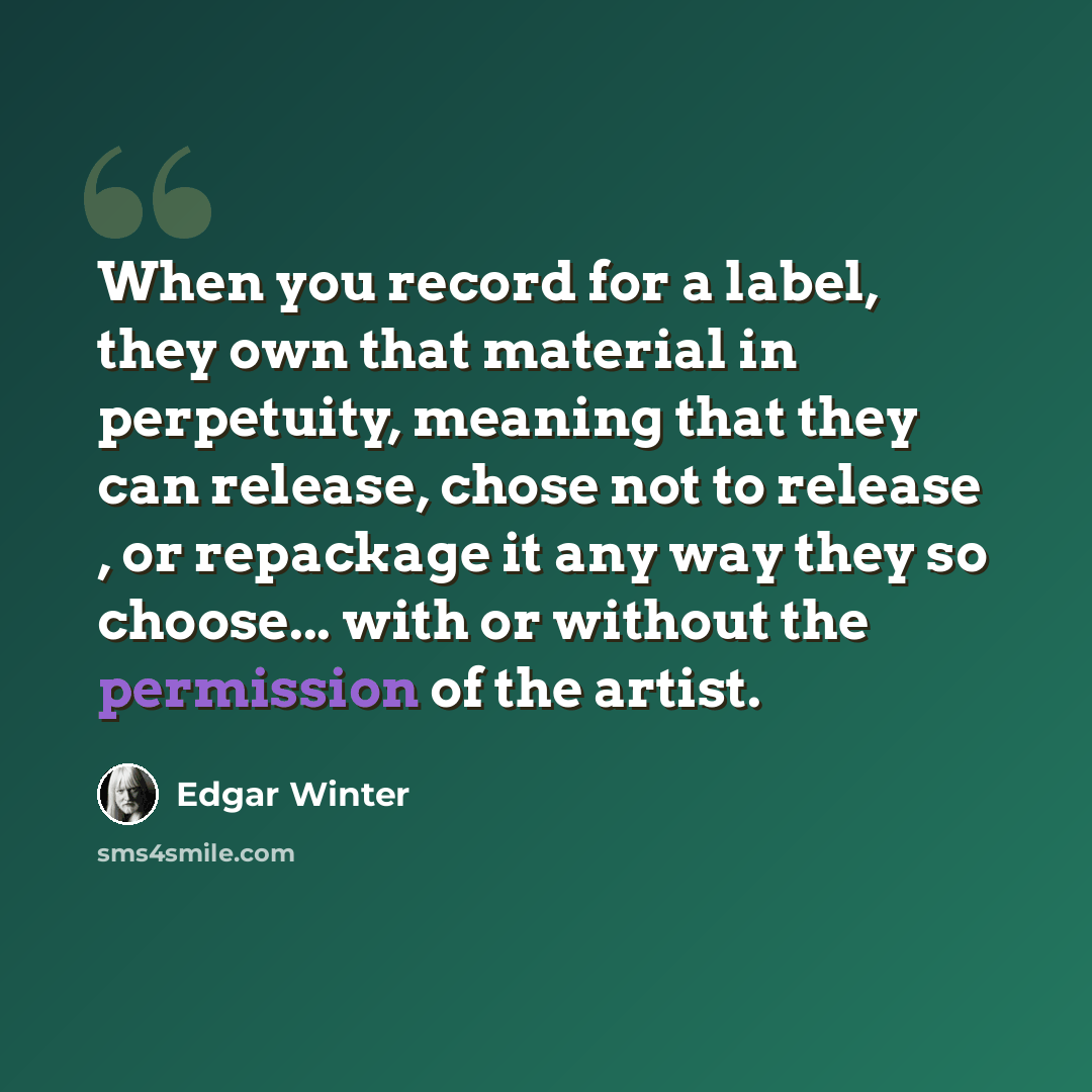 “When you record for a label, they own that material in perpetuity, meaning that they can release, chose not to release , or repackage it any way they so choose... with or without the permission of the artist.” quote by Edgar Winter
