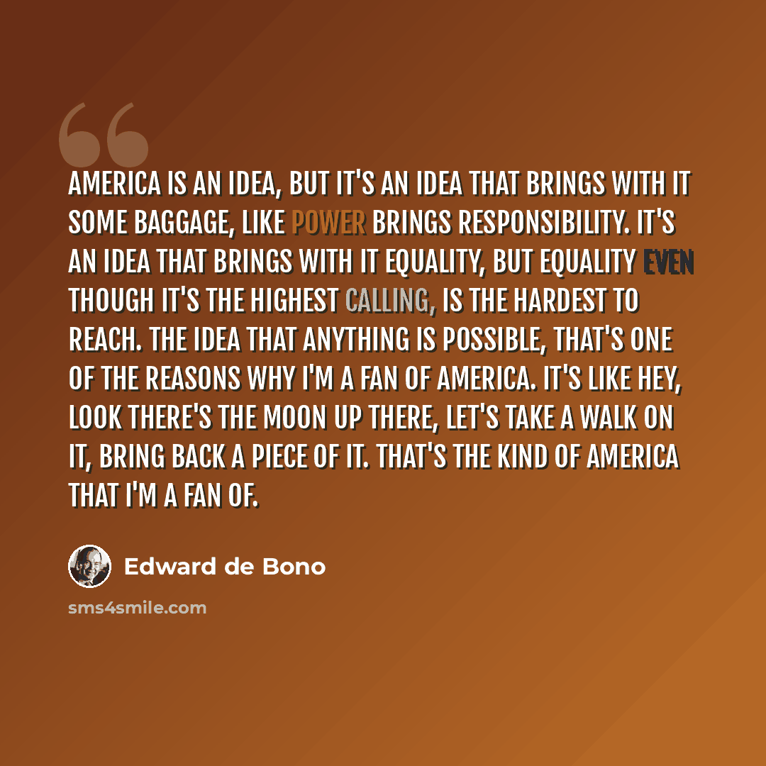 “America is an idea, but it's an idea that brings with it some baggage, like power brings responsibility. It's an idea that brings with it equality, but equality even though it's the highest calling, is the hardest to reach. The idea that anything is possible, that's one of the reasons why I'm a…” quote by Edward de Bono