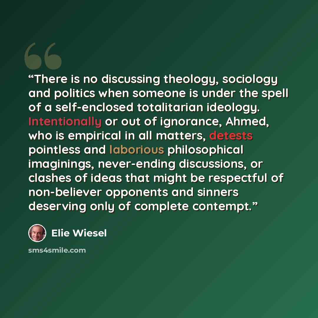 “There is no discussing theology, sociology and politics when someone is under the spell of a self-enclosed totalitarian ideology. Intentionally or out of ignorance, Ahmed, who is empirical in all matters, detests pointless and laborious philosophical imaginings, never-ending discussions, or…” quote by Elie Wiesel