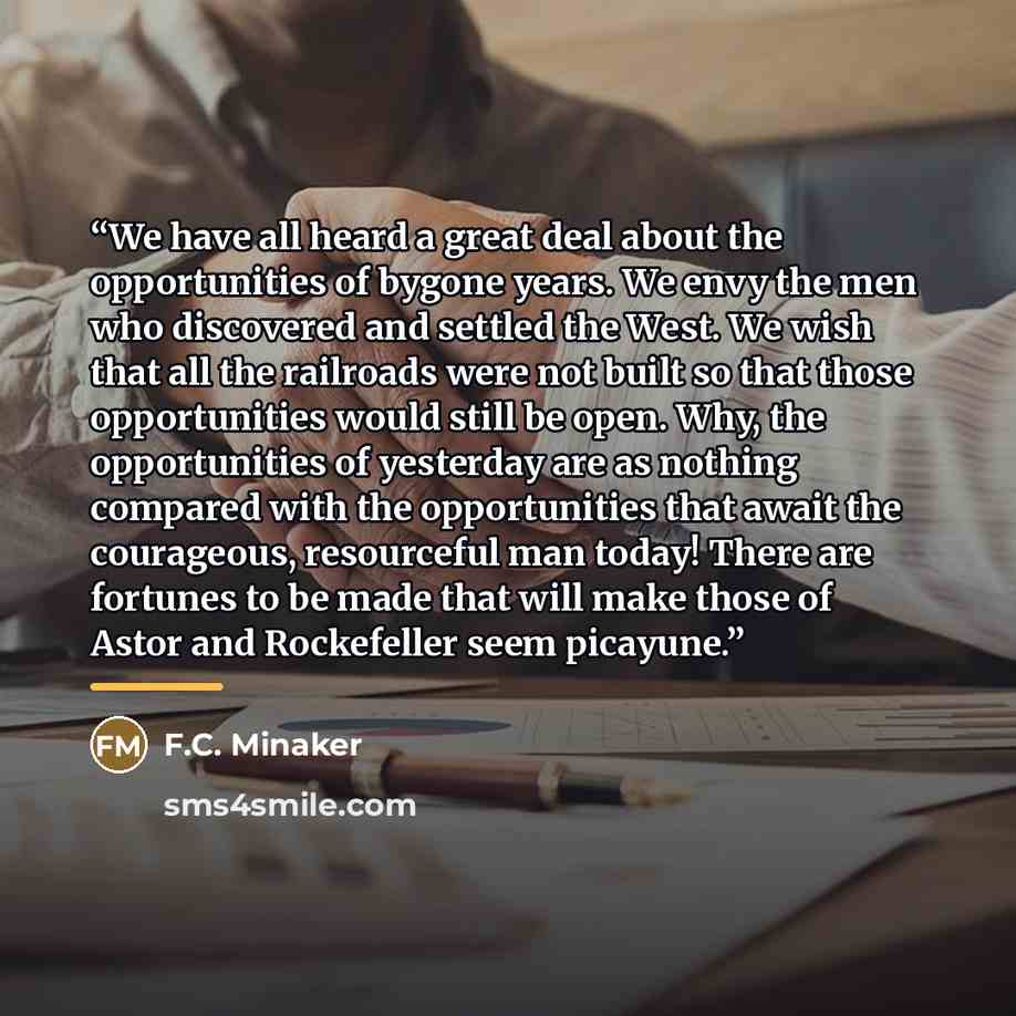 “We have all heard a great deal about the opportunities of bygone years. We envy the men who discovered and settled the West. We wish that all the railroads were not built so that those opportunities would still be open. Why, the opportunities of yesterday are as nothing compared with the…” quote by F.C. Minaker
