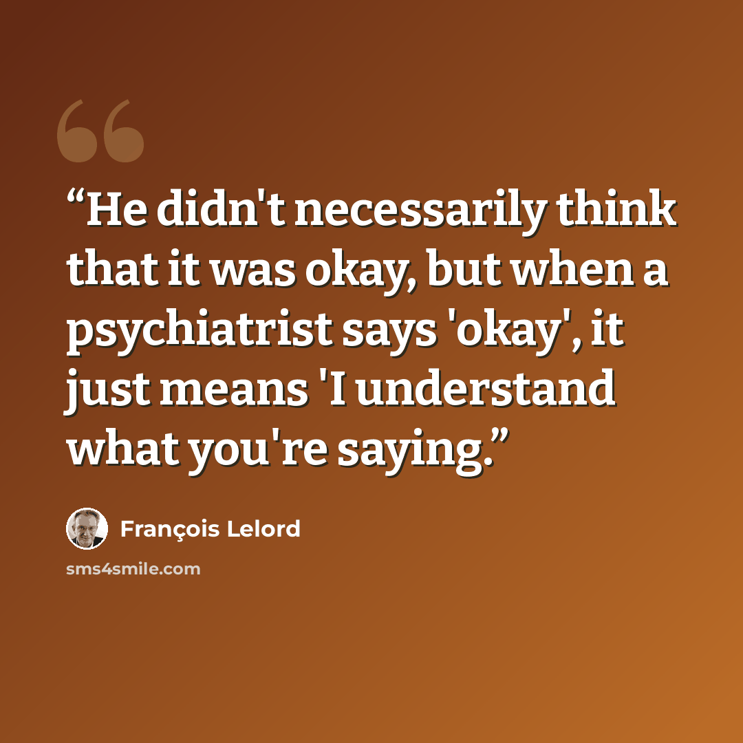 “He didn't necessarily think that it was okay, but when a psychiatrist says 'okay', it just means 'I understand what you're saying.” quote by François Lelord