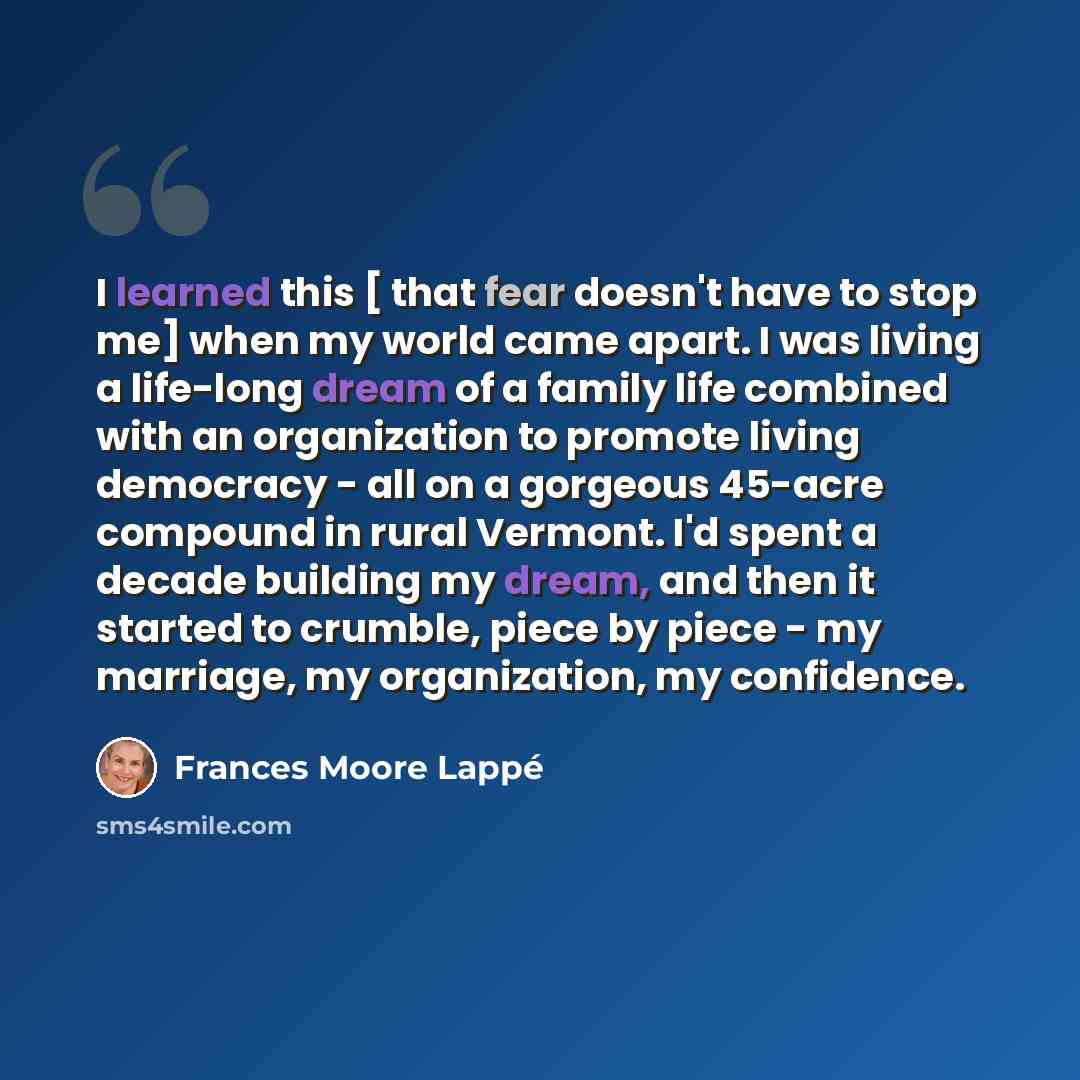 “I learned this [ that fear doesn't have to stop me] when my world came apart. I was living a life-long dream of a family life combined with an organization to promote living democracy - all on a gorgeous 45-acre compound in rural Vermont. I'd spent a decade building my dream, and then it started…” quote by Frances Moore Lappé