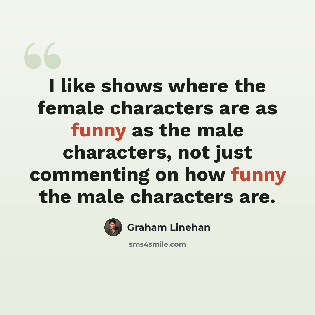 “I like shows where the female characters are as funny as the male characters, not just commenting on how funny the male characters are.” quote by Graham Linehan