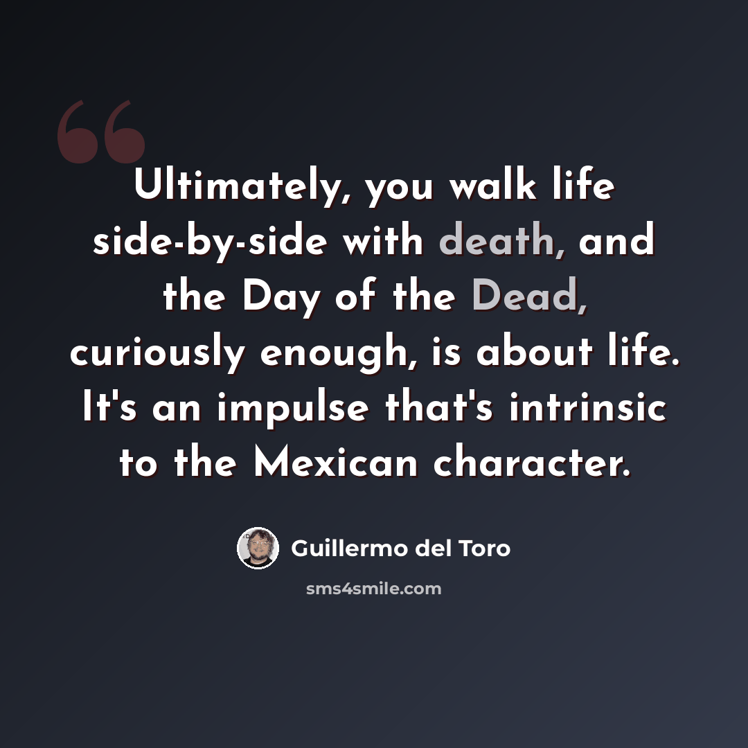 “Ultimately, you walk life side-by-side with death, and the Day of the Dead, curiously enough, is about life. It's an impulse that's intrinsic to the Mexican character.” quote by Guillermo del Toro