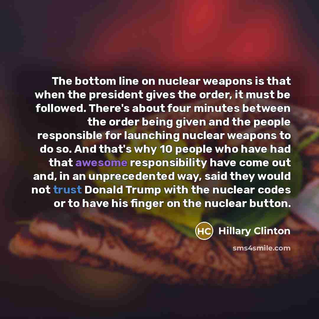 “The bottom line on nuclear weapons is that when the president gives the order, it must be followed. There's about four minutes between the order being given and the people responsible for launching nuclear weapons to do so. And that's why 10 people who have had that awesome responsibility have…” quote by Hillary Clinton