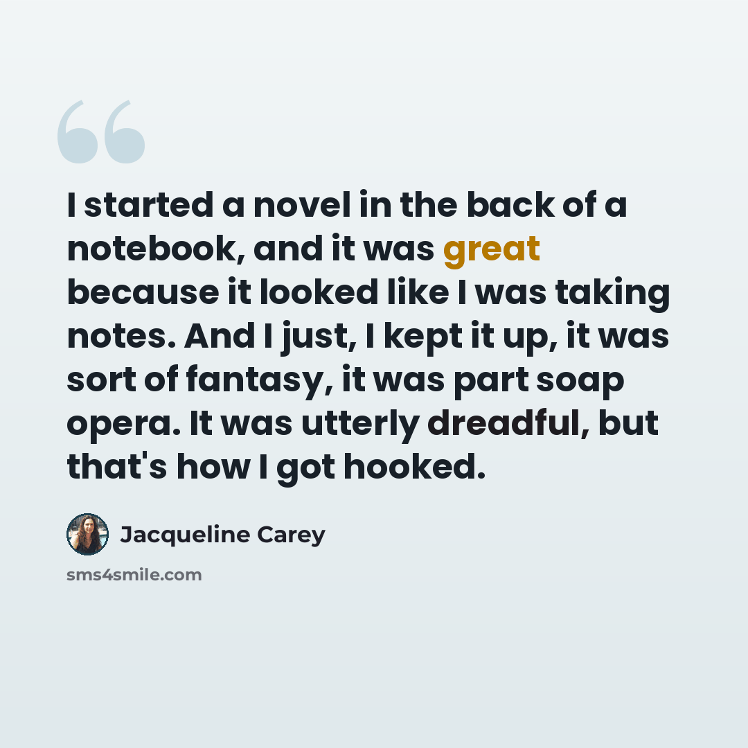 “I started a novel in the back of a notebook, and it was great because it looked like I was taking notes. And I just, I kept it up, it was sort of fantasy, it was part soap opera. It was utterly dreadful, but that's how I got hooked.” quote by Jacqueline Carey