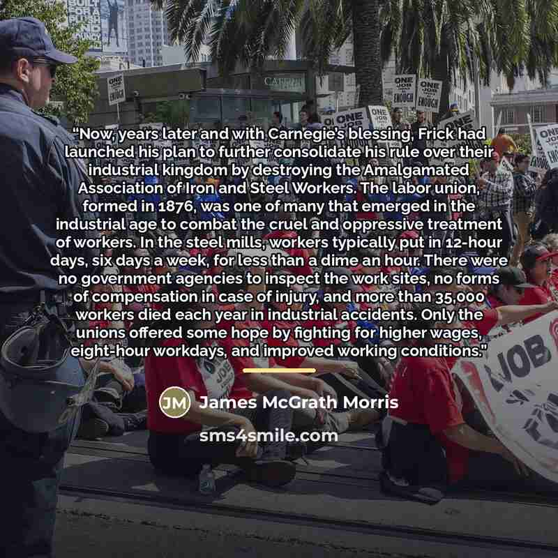 “Now, years later and with Carnegie’s blessing, Frick had launched his plan to further consolidate his rule over their industrial kingdom by destroying the Amalgamated Association of Iron and Steel Workers. The labor union, formed in 1876, was one of many that emerged in the industrial age to…” quote by James McGrath Morris
