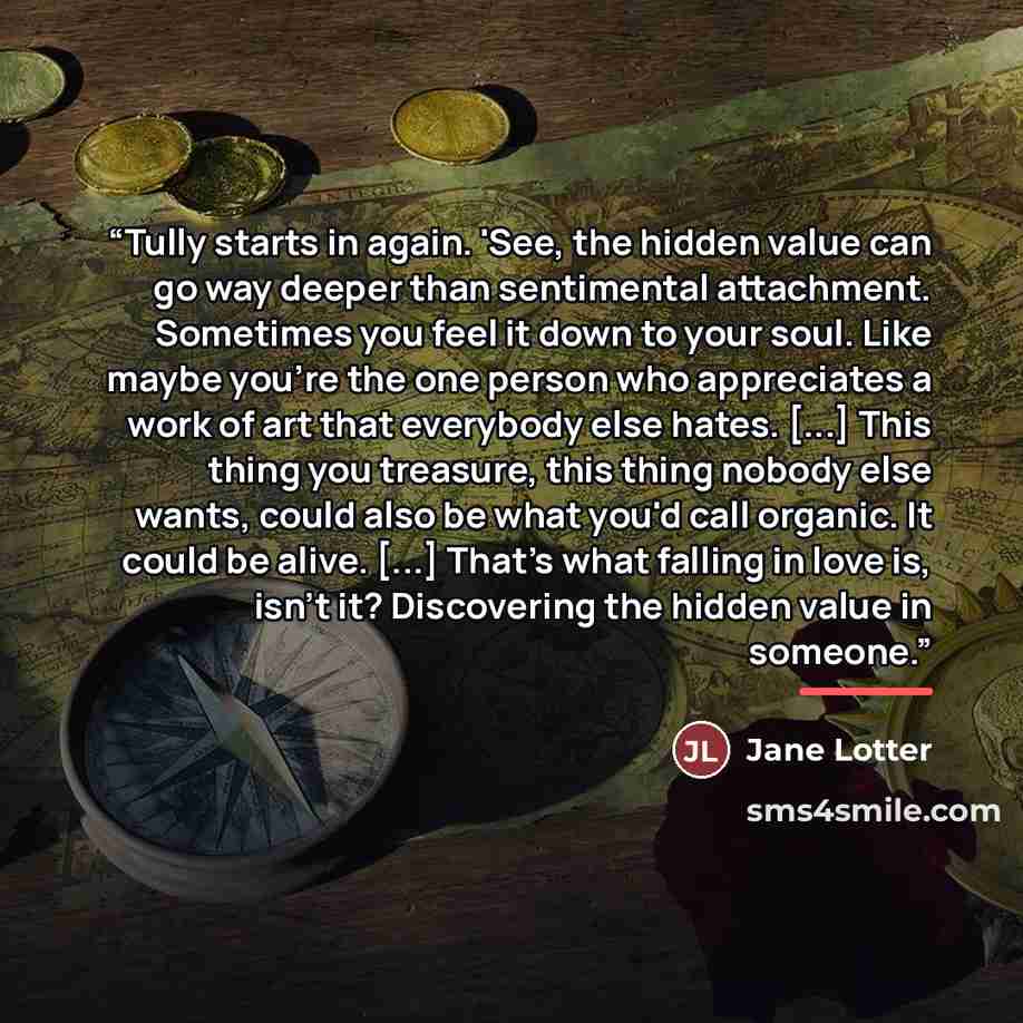 “Tully starts in again. 'See, the hidden value can go way deeper than sentimental attachment. Sometimes you feel it down to your soul. Like maybe you're the one person who appreciates a work of art that everybody else hates. [...] This thing you treasure, this thing nobody else wants, could also be…” quote by Jane Lotter