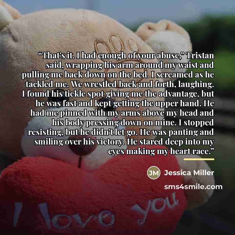 “That's it. I had enough of your abuse,” Tristan said, wrapping his arm around my waist and pulling me back down on the bed. I screamed as he tackled me. We wrestled back and forth, laughing. I found his tickle spot giving me the advantage, but he was fast and kept getting the upper hand. He had me…” quote by Jessica Miller