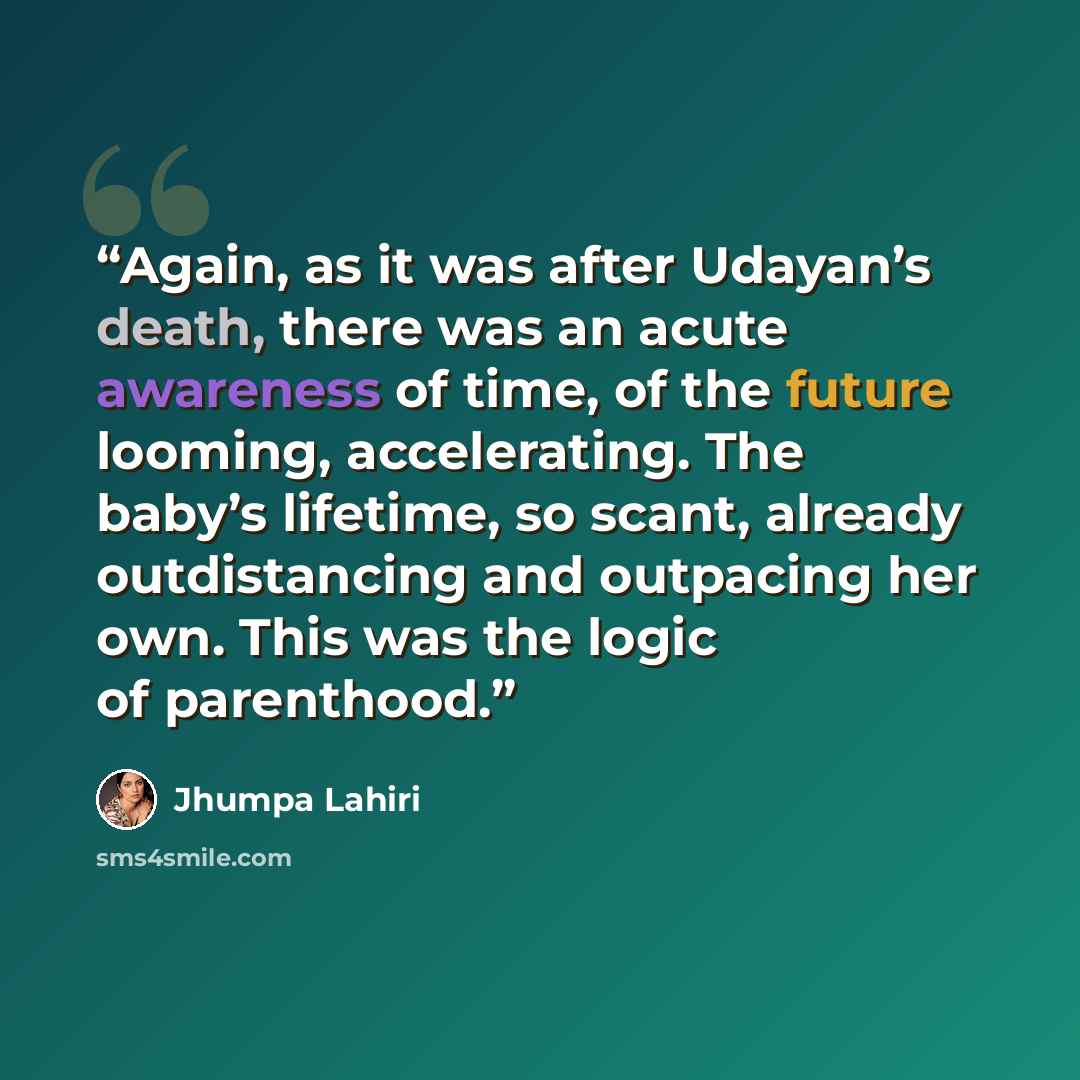 “Again, as it was after Udayan’s death, there was an acute awareness of time, of the future looming, accelerating. The baby’s lifetime, so scant, already outdistancing and outpacing her own. This was the logic of parenthood.” quote by Jhumpa Lahiri