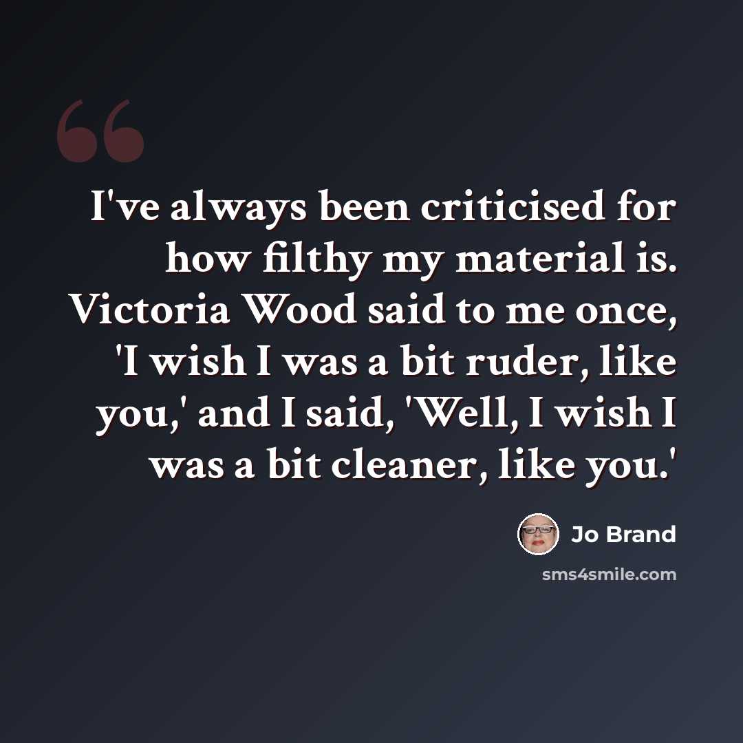 “I've always been criticised for how filthy my material is. Victoria Wood said to me once, 'I wish I was a bit ruder, like you,' and I said, 'Well, I wish I was a bit cleaner, like you.'” quote by Jo Brand