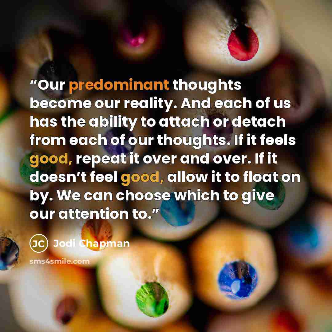 “Our predominant thoughts become our reality. And each of us has the ability to attach or detach from each of our thoughts. If it feels good, repeat it over and over. If it doesn’t feel good, allow it to float on by. We can choose which to give our attention to.” quote by Jodi Chapman