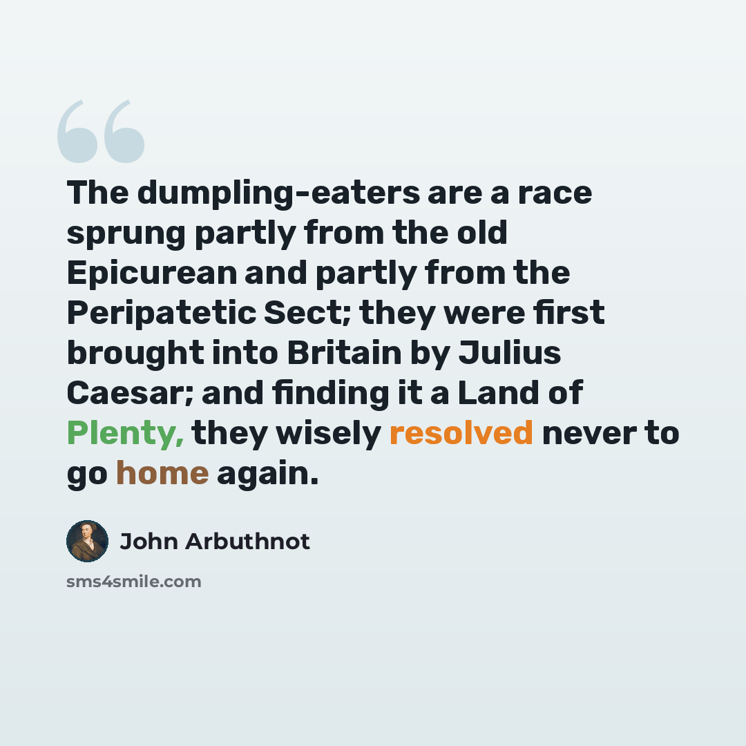 “The dumpling-eaters are a race sprung partly from the old Epicurean and partly from the Peripatetic Sect; they were first brought into Britain by Julius Caesar; and finding it a Land of Plenty, they wisely resolved never to go home again.” quote by John Arbuthnot