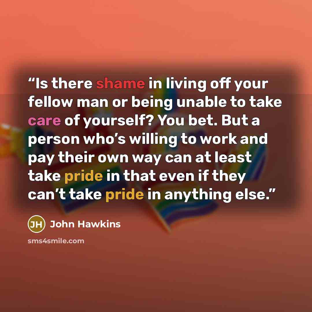 “Is there shame in living off your fellow man or being unable to take care of yourself? You bet. But a person who’s willing to work and pay their own way can at least take pride in that even if they can’t take pride in anything else.” quote by John Hawkins
