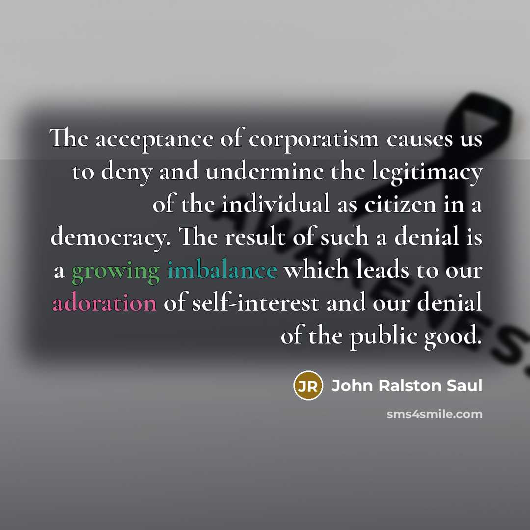 “The acceptance of corporatism causes us to deny and undermine the legitimacy of the individual as citizen in a democracy. The result of such a denial is a growing imbalance which leads to our adoration of self-interest and our denial of the public good.” quote by John Ralston Saul
