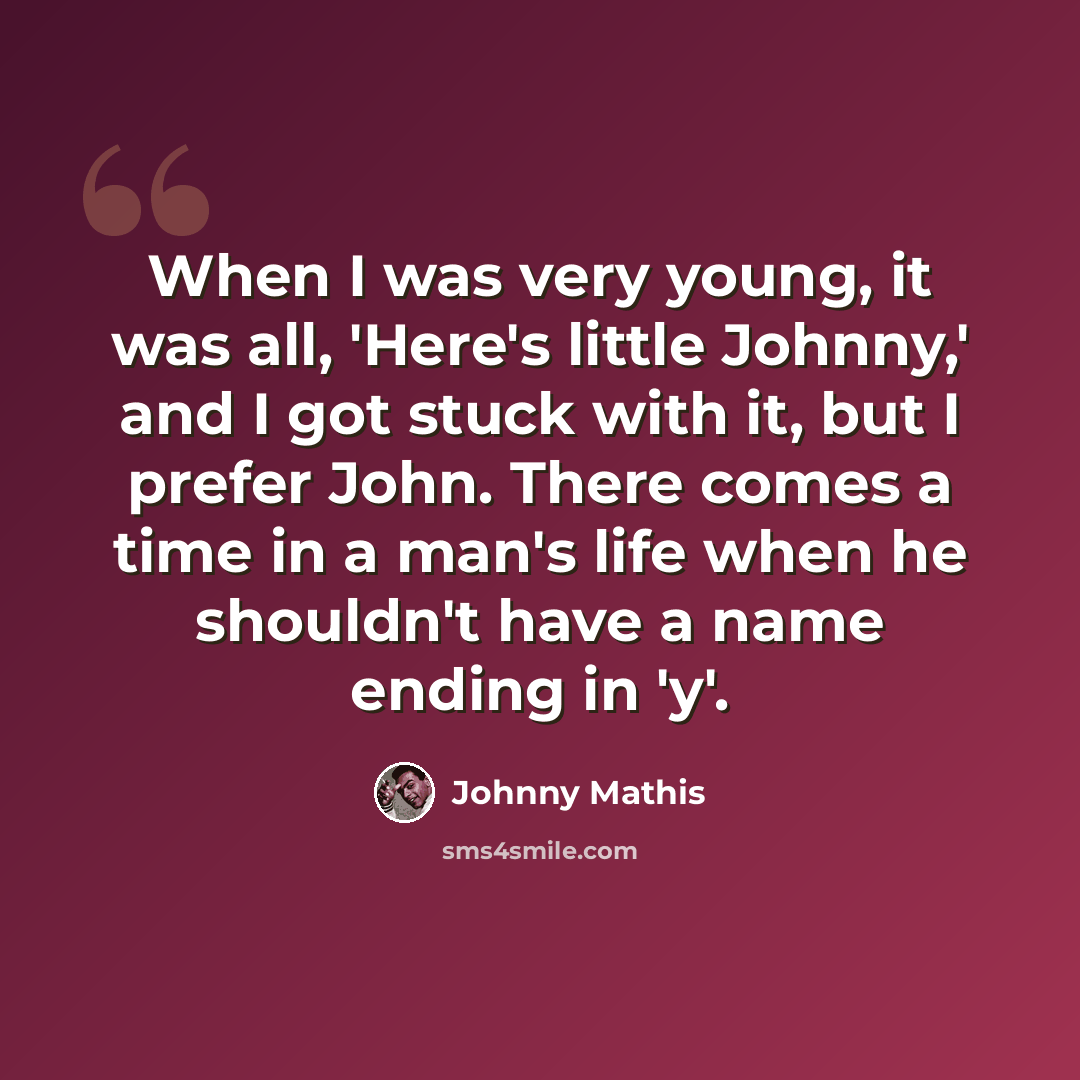 “When I was very young, it was all, 'Here's little Johnny,' and I got stuck with it, but I prefer John. There comes a time in a man's life when he shouldn't have a name ending in 'y'.” quote by Johnny Mathis