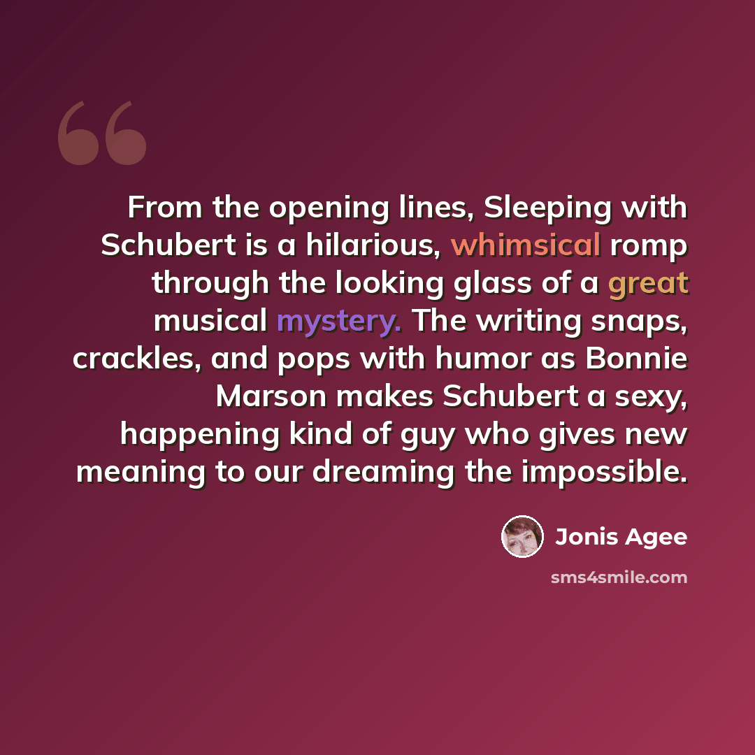 “From the opening lines, Sleeping with Schubert is a hilarious, whimsical romp through the looking glass of a great musical mystery. The writing snaps, crackles, and pops with humor as Bonnie Marson makes Schubert a sexy, happening kind of guy who gives new meaning to our dreaming the impossible.” quote by Jonis Agee