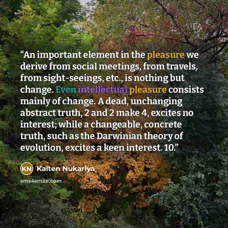 “An important element in the pleasure we derive from social meetings, from travels, from sight-seeings, etc., is nothing but change. Even intellectual pleasure consists mainly of change. A dead, unchanging abstract truth, 2 and 2 make 4, excites no interest; while a changeable, concrete truth, such…” quote by Kaiten Nukariya
