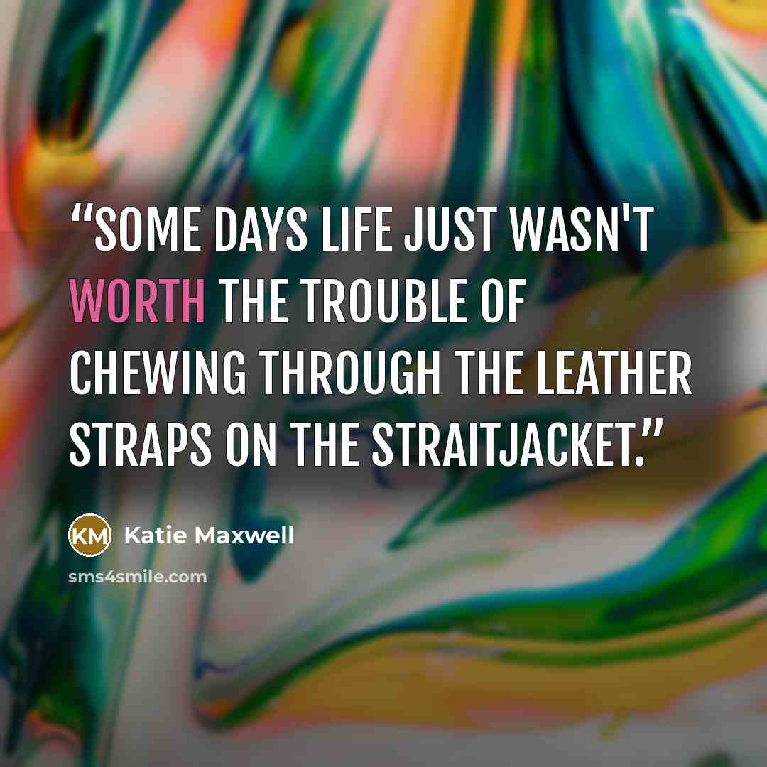 “Some days life just wasn't worth the trouble of chewing through the leather straps on the straitjacket.” quote by Katie Maxwell