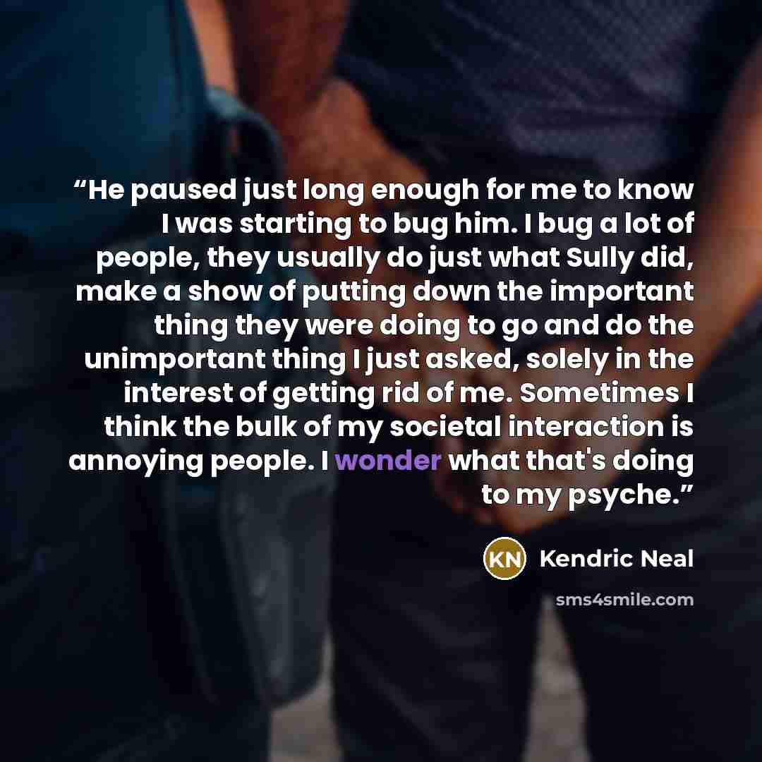 “He paused just long enough for me to know I was starting to bug him. I bug a lot of people, they usually do just what Sully did, make a show of putting down the important thing they were doing to go and do the unimportant thing I just asked, solely in the interest of getting rid of me. Sometimes I…” quote by Kendric Neal